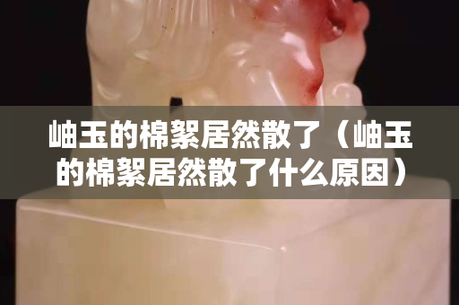 岫玉的棉絮居然散了（岫玉的棉絮居然散了什么原因）