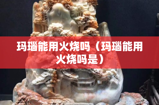 瑪瑙能用火燒嗎(瑪瑙能用火燒嗎是) 瑪瑙能用火燒嗎(瑪瑙能用火燒嗎是)