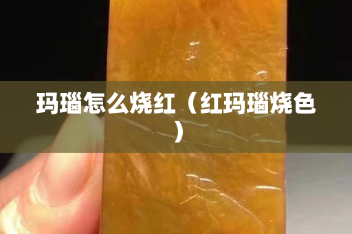 瑪瑙怎么燒紅（紅瑪瑙燒色）