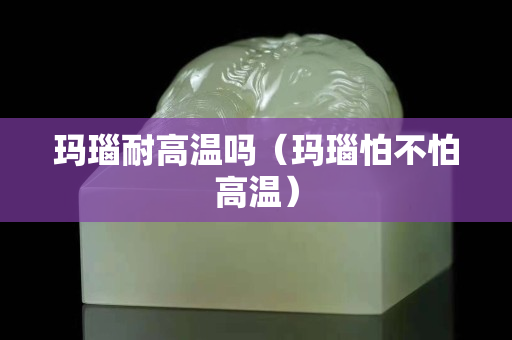 瑪瑙耐高溫嗎(瑪瑙怕不怕高溫) 瑪瑙耐高溫嗎(瑪瑙怕不怕高溫)