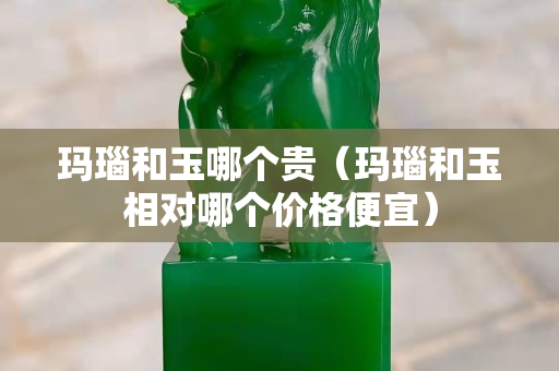 瑪瑙和玉哪個貴（瑪瑙和玉相對哪個價格便宜）
