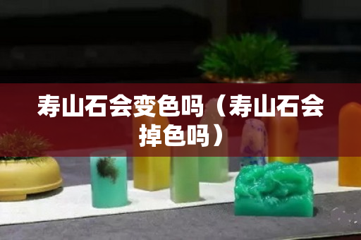 壽山石會變色嗎(壽山石會掉色嗎) 壽山石會變色嗎(壽山石會掉色嗎)