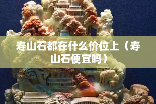 壽山石都在什么價位上（壽山石便宜嗎）