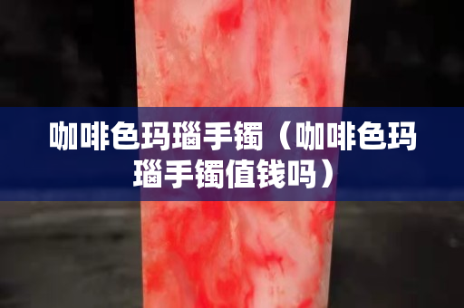 咖啡色瑪瑙手鐲(咖啡色瑪瑙手鐲值錢嗎) 咖啡色瑪瑙手鐲(咖啡色瑪瑙手鐲值錢嗎)