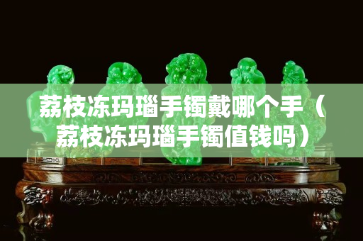 荔枝凍瑪瑙手鐲戴哪個手（荔枝凍瑪瑙手鐲值錢嗎）