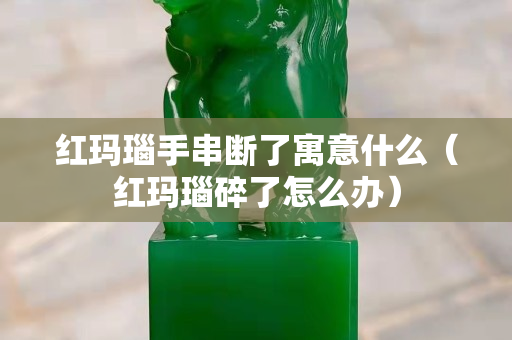 紅瑪瑙手串斷了寓意什么（紅瑪瑙碎了怎么辦）