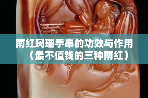 南紅瑪瑙手串的功效與作用(最不值錢的三種南紅) 南紅瑪瑙手串的功效與作用(最不值錢的三種南紅)