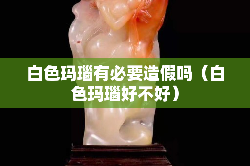 白色瑪瑙有必要造假嗎（白色瑪瑙好不好）