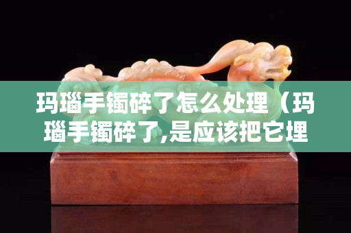 瑪瑙手鐲碎了怎么處理（瑪瑙手鐲碎了,是應該把它埋葬嗎？）