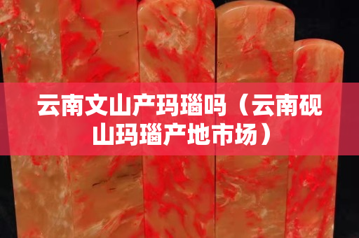 云南文山產瑪瑙嗎（云南硯山瑪瑙產地市場）