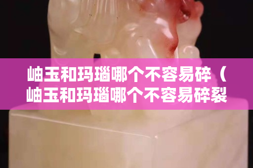 岫玉和瑪瑙哪個不容易碎（岫玉和瑪瑙哪個不容易碎裂）