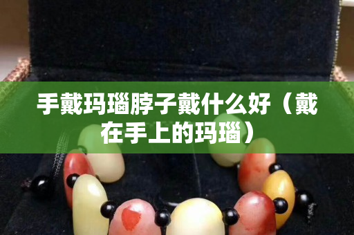 手戴瑪瑙脖子戴什么好(戴在手上的瑪瑙) 手戴瑪瑙脖子戴什么好(戴在手上的瑪瑙)