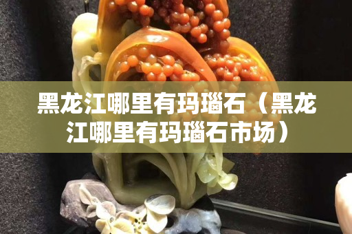 黑龍江哪里有瑪瑙石（黑龍江哪里有瑪瑙石市場(chǎng)）