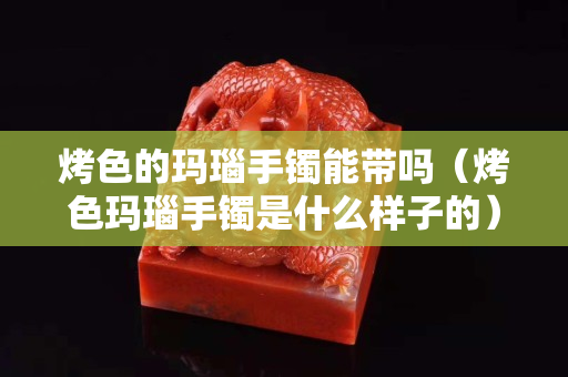 烤色的瑪瑙手鐲能帶嗎（烤色瑪瑙手鐲是什么樣子的）