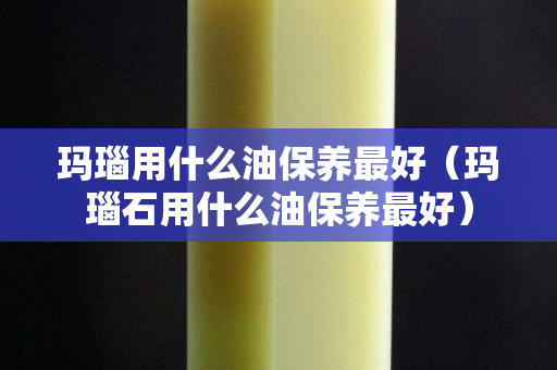 瑪瑙用什么油保養最好（瑪瑙石用什么油保養最好）