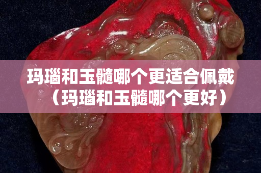 瑪瑙和玉髓哪個更適合佩戴（瑪瑙和玉髓哪個更好）