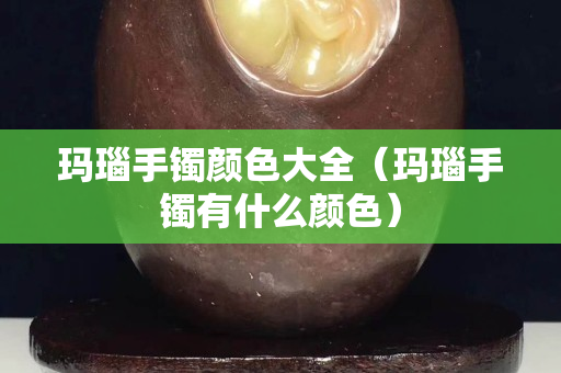 瑪瑙手鐲顏色大全（瑪瑙手鐲有什么顏色）