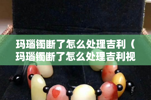 瑪瑙鐲斷了怎么處理吉利（瑪瑙鐲斷了怎么處理吉利視頻）
