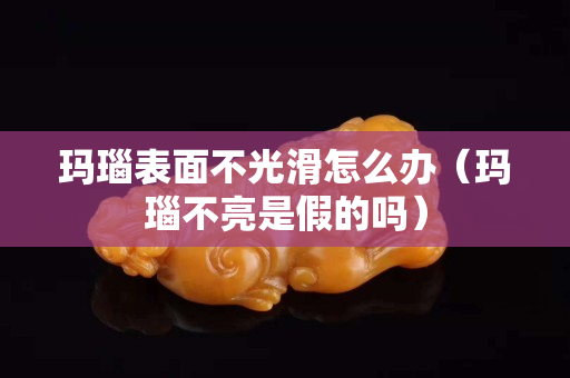 瑪瑙表面不光滑怎么辦(瑪瑙不亮是假的嗎) 瑪瑙表面不光滑怎么辦(瑪瑙不亮是假的嗎)