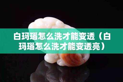 白瑪瑙怎么洗才能變透（白瑪瑙怎么洗才能變透亮）