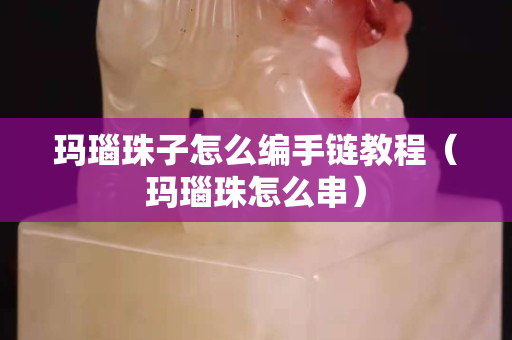 瑪瑙珠子怎么編手鏈教程(瑪瑙珠怎么串) 瑪瑙珠子怎么編手鏈教程(瑪瑙珠怎么串)