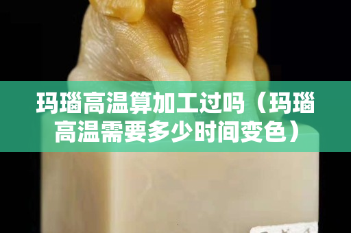 瑪瑙高溫算加工過(guò)嗎（瑪瑙高溫需要多少時(shí)間變色）