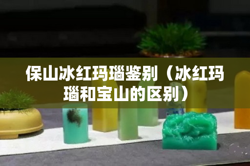 保山冰紅瑪瑙鑒別（冰紅瑪瑙和寶山的區別）