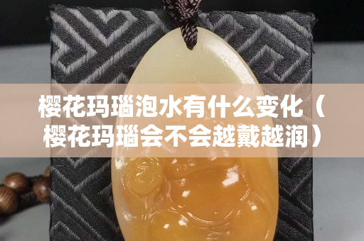 櫻花瑪瑙泡水有什么變化（櫻花瑪瑙會不會越戴越潤）