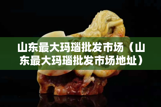 山東最大瑪瑙批發(fā)市場(山東最大瑪瑙批發(fā)市場地址) 山東最大瑪瑙批發(fā)市場(山東最大瑪瑙批發(fā)市場地址)