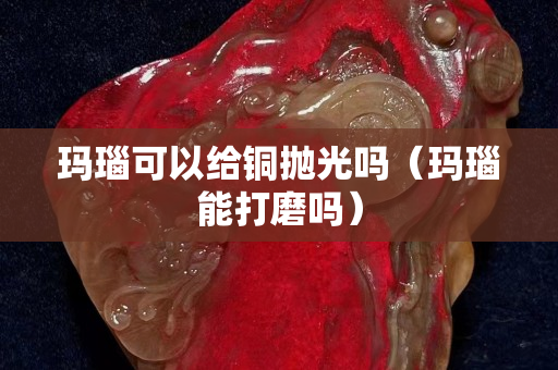 瑪瑙可以給銅拋光嗎(瑪瑙能打磨嗎) 瑪瑙可以給銅拋光嗎(瑪瑙能打磨嗎)