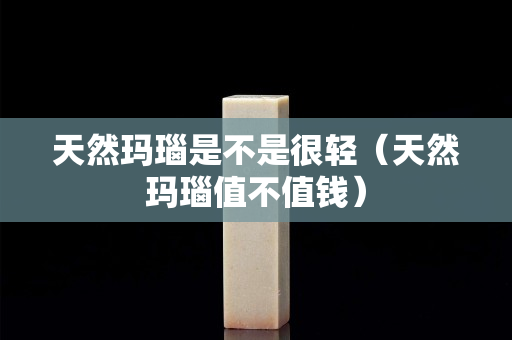 天然瑪瑙是不是很輕（天然瑪瑙值不值錢）