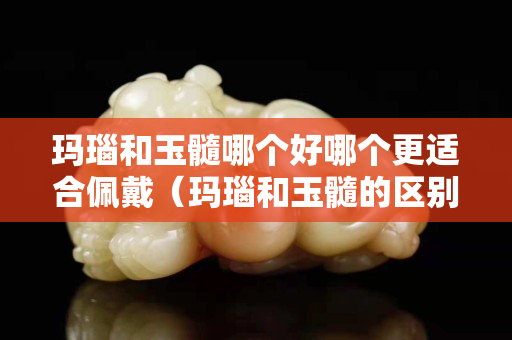 瑪瑙和玉髓哪個好哪個更適合佩戴（瑪瑙和玉髓的區別哪個值錢）