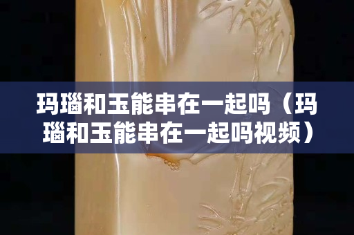 瑪瑙和玉能串在一起嗎(瑪瑙和玉能串在一起嗎視頻) 瑪瑙和玉能串在一起嗎(瑪瑙和玉能串在一起嗎視頻)