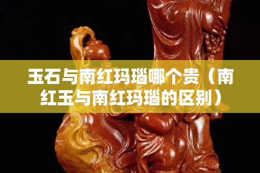 玉石與南紅瑪瑙哪個貴（南紅玉與南紅瑪瑙的區別）