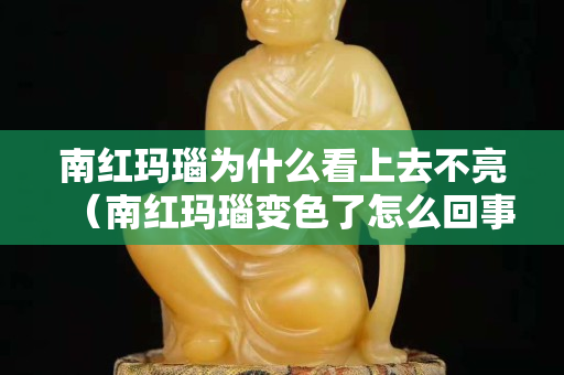 南紅瑪瑙為什么看上去不亮（南紅瑪瑙變色了怎么回事）