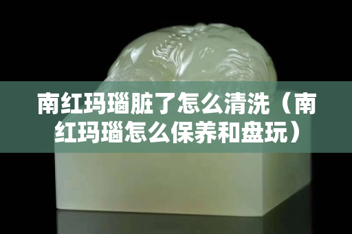南紅瑪瑙臟了怎么清洗（南紅瑪瑙怎么保養和盤玩）
