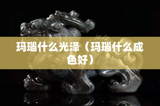 瑪瑙什么光澤（瑪瑙什么成色好）