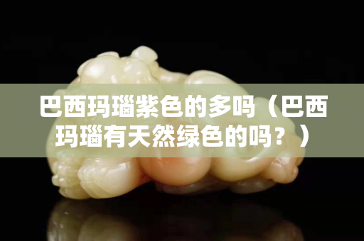 巴西瑪瑙紫色的多嗎（巴西瑪瑙有天然綠色的嗎？）