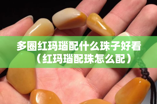 多圈紅瑪瑙配什么珠子好看（紅瑪瑙配珠怎么配）