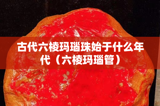 古代六棱瑪瑙珠始于什么年代（六棱瑪瑙管）