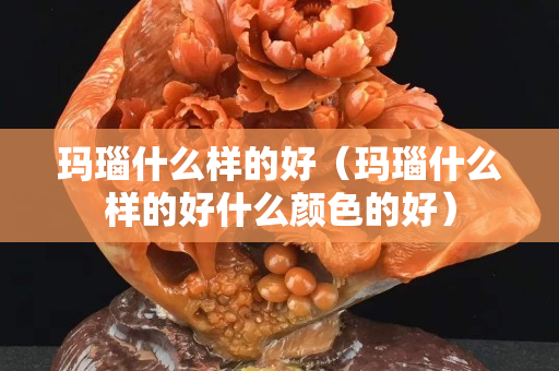 瑪瑙什么樣的好（瑪瑙什么樣的好什么顏色的好）