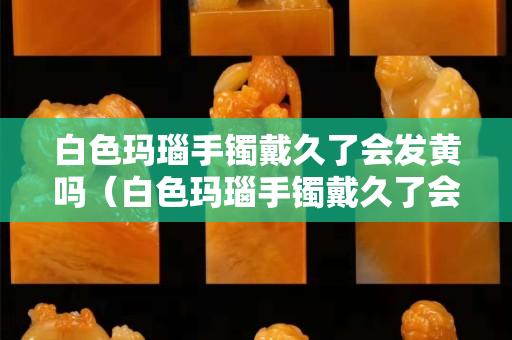 白色瑪瑙手鐲戴久了會(huì)發(fā)黃嗎（白色瑪瑙手鐲戴久了會(huì)發(fā)黃嗎圖片）