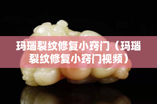 瑪瑙裂紋修復小竅門（瑪瑙裂紋修復小竅門視頻）