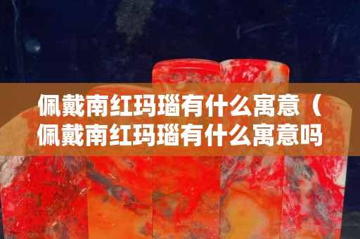 佩戴南紅瑪瑙有什么寓意（佩戴南紅瑪瑙有什么寓意嗎）