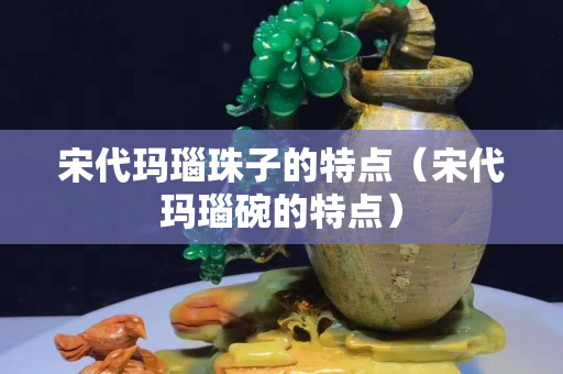 宋代瑪瑙珠子的特點（宋代瑪瑙碗的特點）