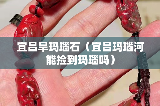 宜昌旱瑪瑙石（宜昌瑪瑙河能撿到瑪瑙嗎）