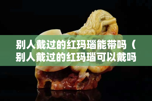 別人戴過的紅瑪瑙能帶嗎（別人戴過的紅瑪瑙可以戴嗎）