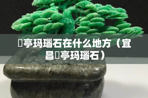 猇亭瑪瑙石在什么地方（宜昌猇亭瑪瑙石）