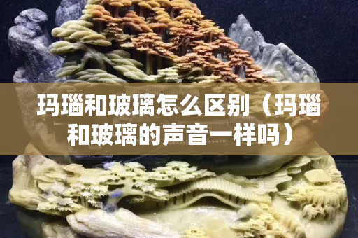 瑪瑙和玻璃怎么區別（瑪瑙和玻璃的聲音一樣嗎）