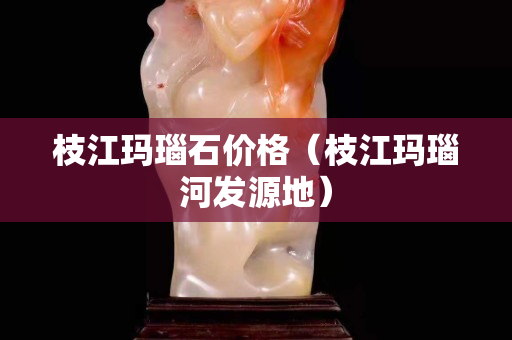 枝江瑪瑙石價(jià)格(枝江瑪瑙河發(fā)源地) 枝江瑪瑙石價(jià)格(枝江瑪瑙河發(fā)源地)